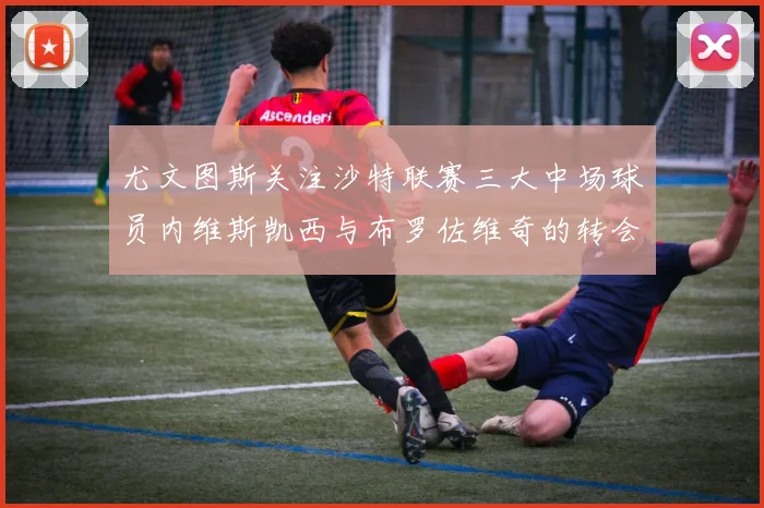 尤文图斯关注沙特联赛三大中场球员内维斯凯西与布罗佐维奇的转会动态
