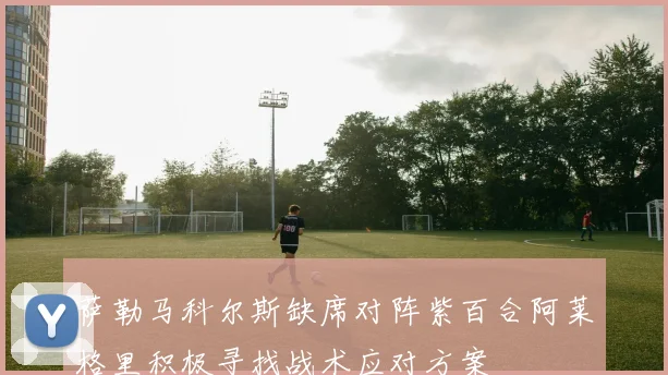 萨勒马科尔斯缺席对阵紫百合阿莱格里积极寻找战术应对方案