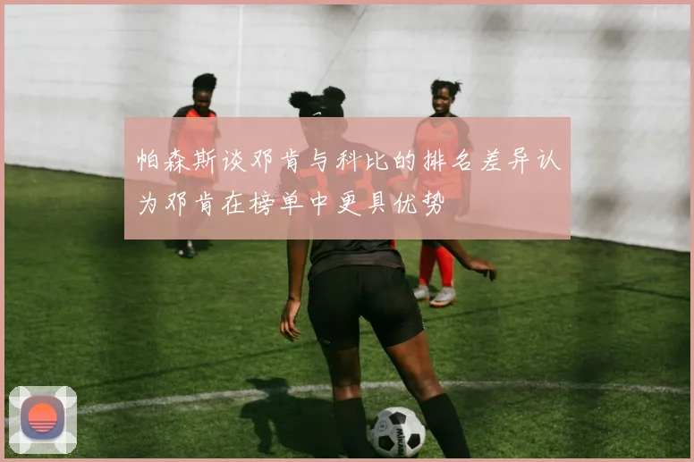 帕森斯谈邓肯与科比的排名差异认为邓肯在榜单中更具优势