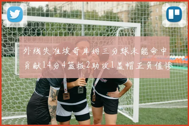 外线失准埃奇库姆三分球未能命中贡献14分4篮板2助攻1盖帽正负值惨淡29