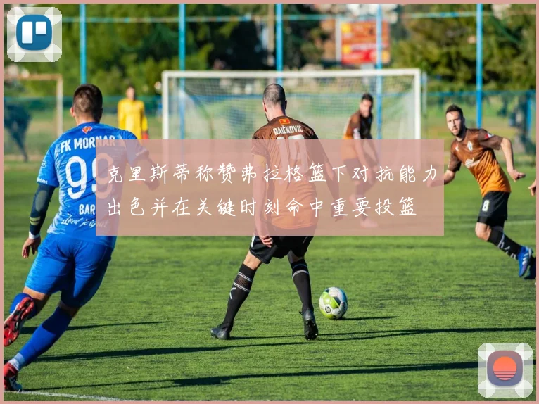 克里斯蒂称赞弗拉格篮下对抗能力出色并在关键时刻命中重要投篮