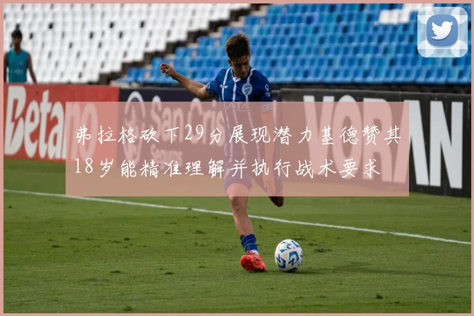 弗拉格砍下29分展现潜力基德赞其18岁能精准理解并执行战术要求