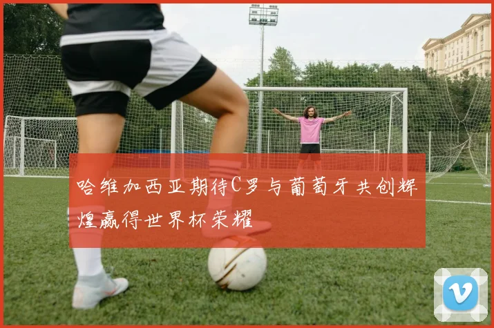 哈维加西亚期待C罗与葡萄牙共创辉煌赢得世界杯荣耀