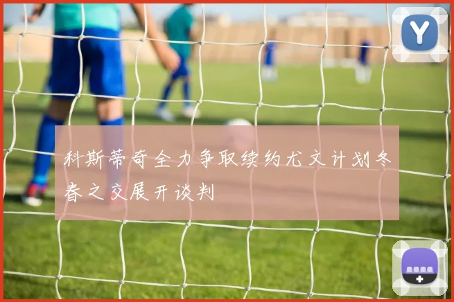 科斯蒂奇全力争取续约尤文计划冬春之交展开谈判