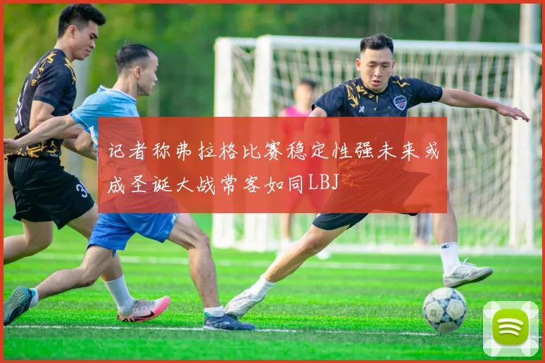 记者称弗拉格比赛稳定性强未来或成圣诞大战常客如同LBJ