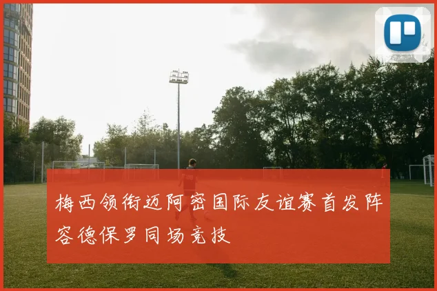 梅西领衔迈阿密国际友谊赛首发阵容德保罗同场竞技