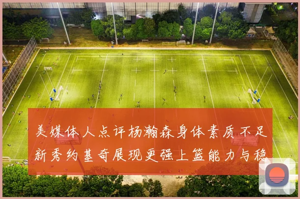 美媒体人点评杨瀚森身体素质不足新秀约基奇展现更强上篮能力与稳定性