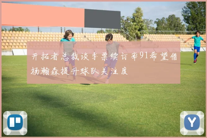 开拓者总裁谈季票续订率91希望借杨瀚森提升球队关注度