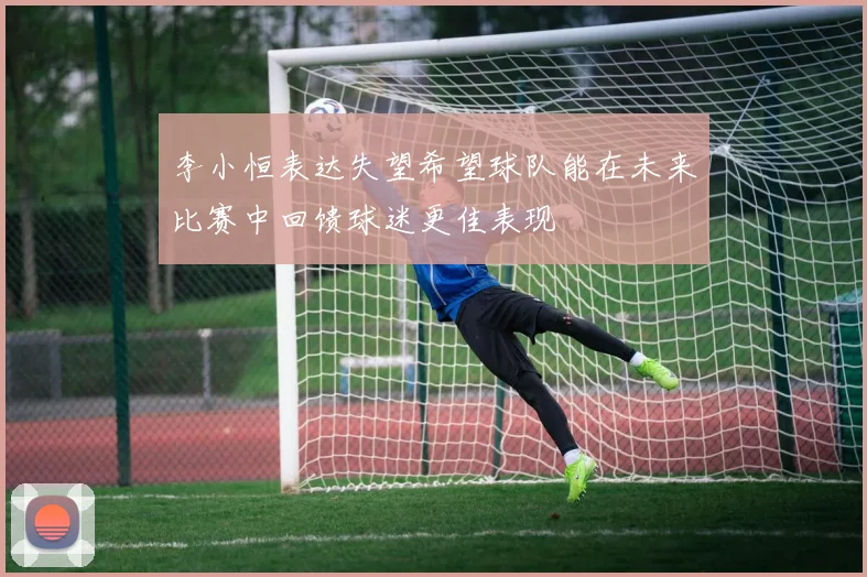 李小恒表达失望希望球队能在未来比赛中回馈球迷更佳表现