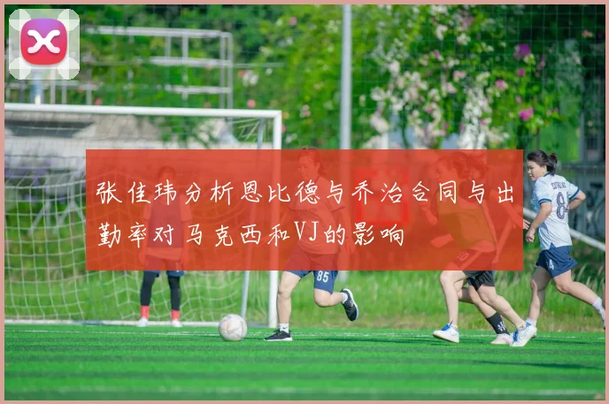 张佳玮分析恩比德与乔治合同与出勤率对马克西和VJ的影响