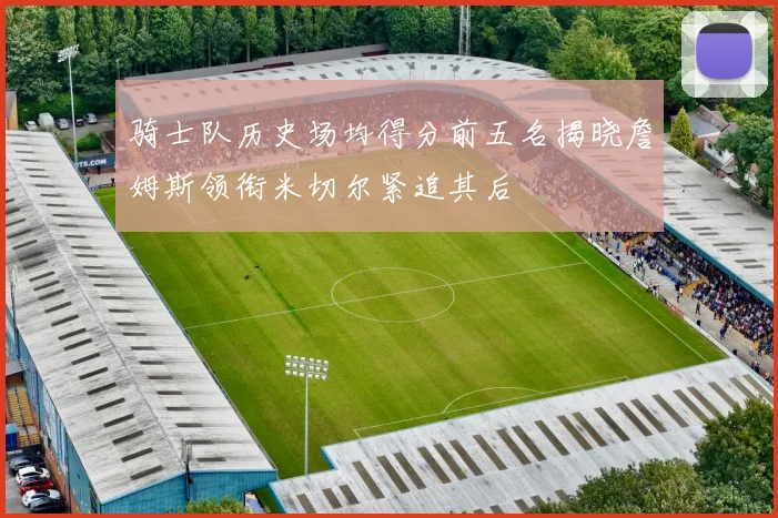 骑士队历史场均得分前五名揭晓詹姆斯领衔米切尔紧追其后