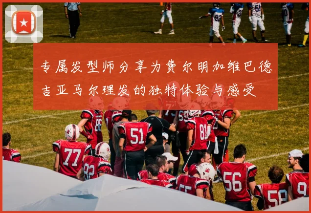 专属发型师分享为费尔明加维巴德吉亚马尔理发的独特体验与感受