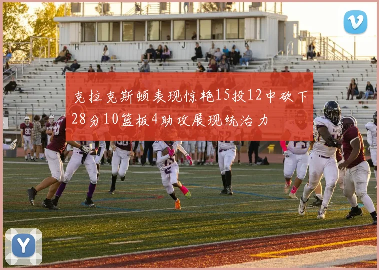 克拉克斯顿表现惊艳15投12中砍下28分10篮板4助攻展现统治力