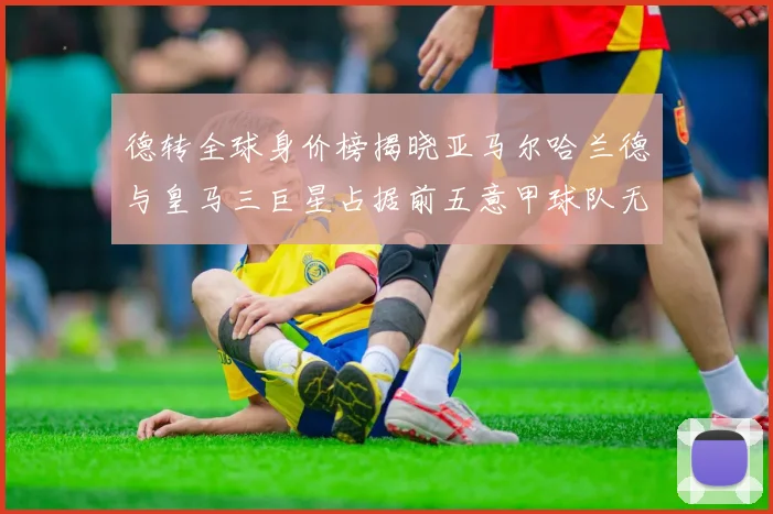德转全球身价榜揭晓亚马尔哈兰德与皇马三巨星占据前五意甲球队无缘前二十