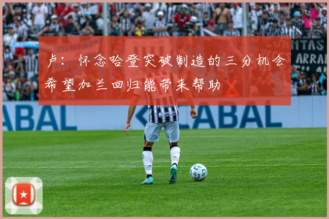 卢：怀念哈登突破制造的三分机会希望加兰回归能带来帮助