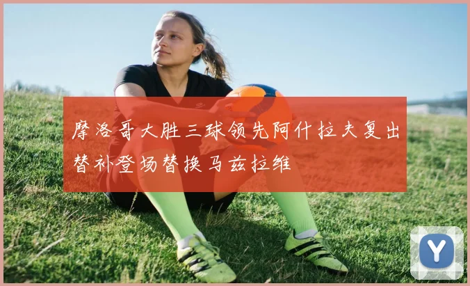 摩洛哥大胜三球领先阿什拉夫复出替补登场替换马兹拉维