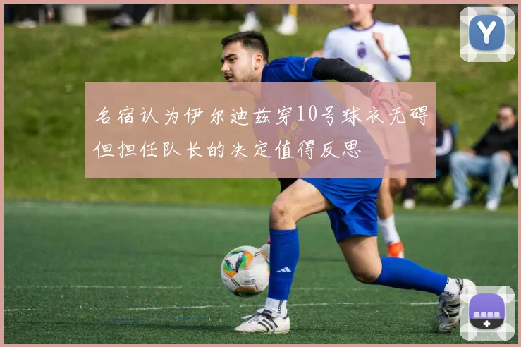 名宿认为伊尔迪兹穿10号球衣无碍但担任队长的决定值得反思