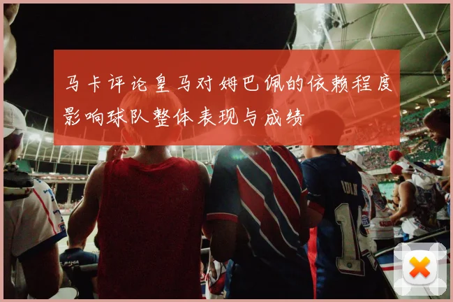 马卡评论皇马对姆巴佩的依赖程度影响球队整体表现与成绩