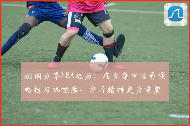 姚明分享NBA经历：在竞争中培养侵略性与饥饿感，学习精神更为重要