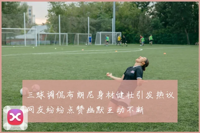 三球调侃布朗尼身材健壮引发热议网友纷纷点赞幽默互动不断