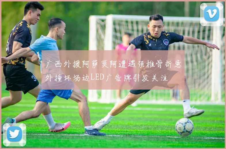 广西外援阿萨莫阿遭遇颈椎骨折意外撞坏场边LED广告牌引发关注
