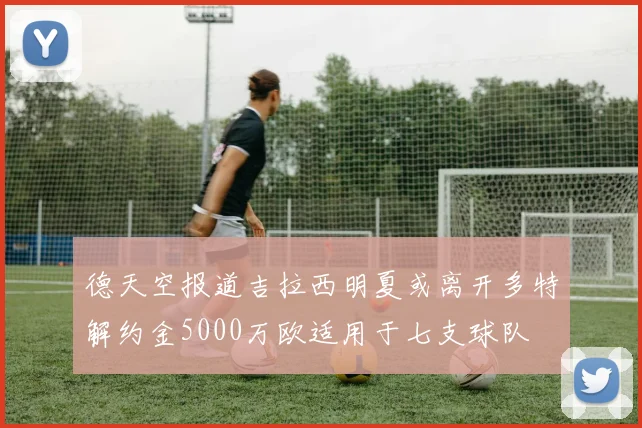 德天空报道吉拉西明夏或离开多特解约金5000万欧适用于七支球队