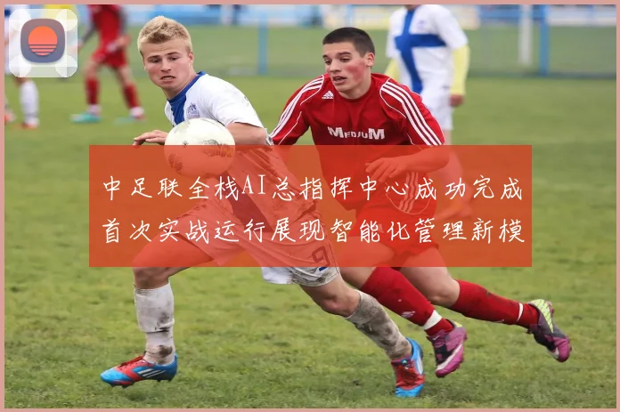 中足联全栈AI总指挥中心成功完成首次实战运行展现智能化管理新模式