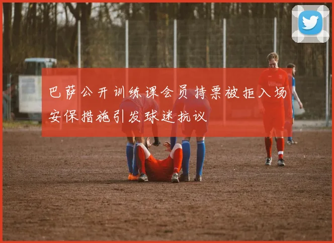 巴萨公开训练课会员持票被拒入场安保措施引发球迷抗议