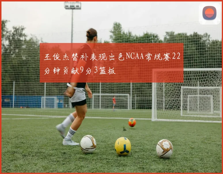 王俊杰替补表现出色NCAA常规赛22分钟贡献9分3篮板
