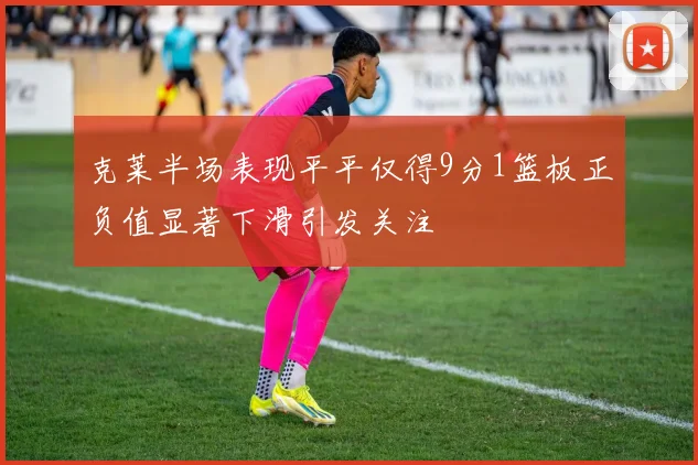 克莱半场表现平平仅得9分1篮板正负值显著下滑引发关注