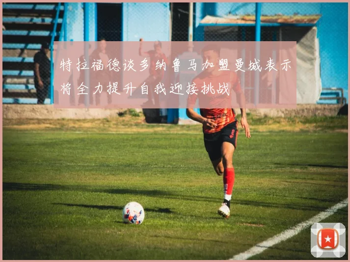 特拉福德谈多纳鲁马加盟曼城表示将全力提升自我迎接挑战