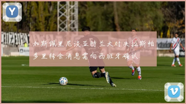 加斯佩里尼谈亚特兰大对决拉斯帕多里转会消息需向西班牙确认