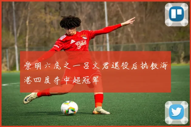 崇明六虎之一吕文君退役后执教海港四度夺中超冠军
